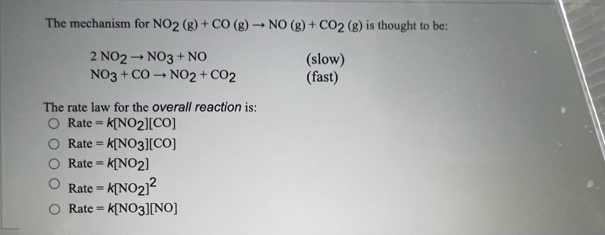 The mechanism for NO2 (g) + CO (g) → NO (g) + CO2 (g) is thought to be:
2 NO2 NO3 + NO
NO3 + CO NO2 + CO2
(slow)
(fast)
The rate law for the overall reaction is:
O Rate = k[NO2][CO]
Rate = k[NO3][CO]
Rate = k[NO2]
%3D
KINO21?
Rate =
Rate = k[NO3][NO]
