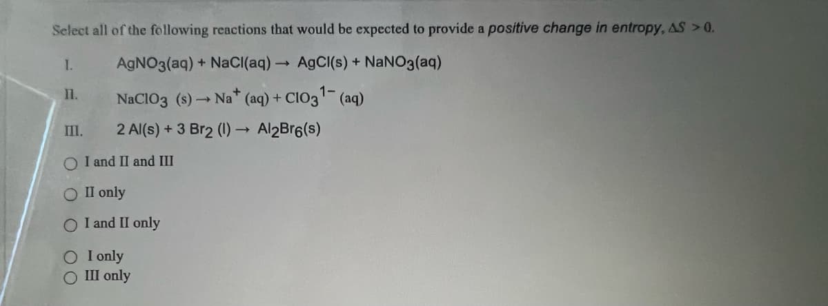 Select all of the following reactions that would be expected to provide a positive change in entropy, AS > 0.
I.
AgNO3(aq) + NaCl(aq) → AgCl(s) + NaNO3(aq)
1-
NaClO3 (s)
→ Na+ (aq) + CIO3¹- (aq)
2 Al(s) + 3 Br2 (1)→ Al2Br6(s)
11.
III.
O I and II and III
II only
O I and II only
O I only
O III only