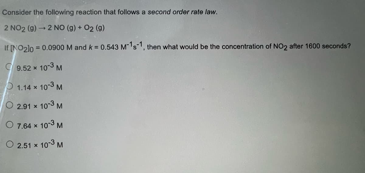 Consider the following reaction that follows a second order rate law.
2 NO2 (g) → 2 NO (g) + 02 (9)
If [NO2]0= 0.0900 M and k =
9.52 x 10-3 M
1.14 x 10-3 M
2.91 × 10-3 M
O 7.64 × 10-3 M
O 2.51 × 10-3 M
0.543 M-1s-1, then what would be the concentration of NO2 after 1600 seconds?