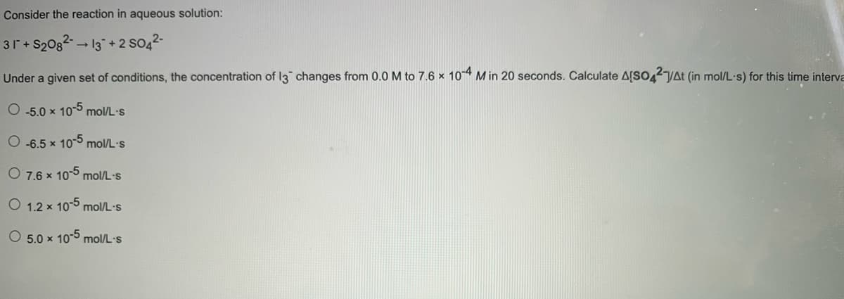 Consider the reaction in aqueous solution:
31 + S2082 13+2
So42-
Under a given set of conditions, the concentration of I3 changes from 0.0 M to 7.6 × 104 M in 20 seconds. Calculate A[SO42YAŁ (in mol/L·s) for this time interva
O -5.0 x 10-5 mol/L-s
O -6.5 x 10-5 mol/L·s
O 7.6 x 10-5 mol/L·s
O 1.2 x 10-5 mol/L·s
O 5.0 x 10-5 mol/L-s
