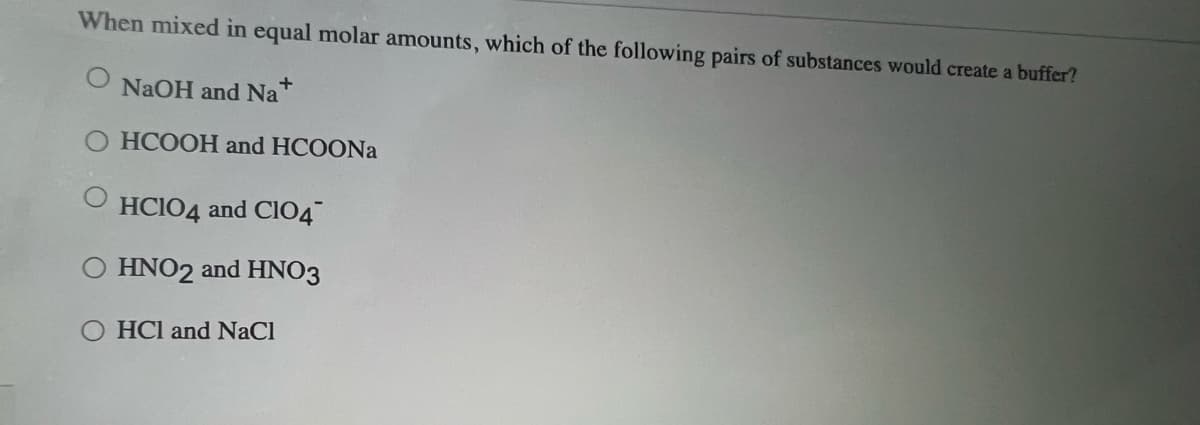 When mixed in equal molar amounts, which of the following pairs of substances would create a buffer?
NaOH and Na +
HCOOH and HCOONa
HCIO4 and ClO4
O HNO2 and HNO3
OHCI and NaCl