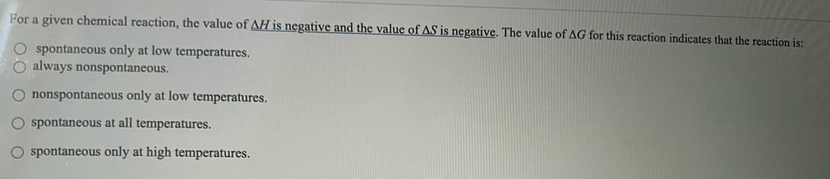 For a given chemical reaction, the value of AH is negative and the value of AS is negative. The value of AG for this reaction indicates that the reaction is:
O spontaneous only at low temperatures.
always nonspontaneous.
O nonspontaneous only at low temperatures.
O spontaneous at all temperatures.
O spontaneous only at high temperatures.