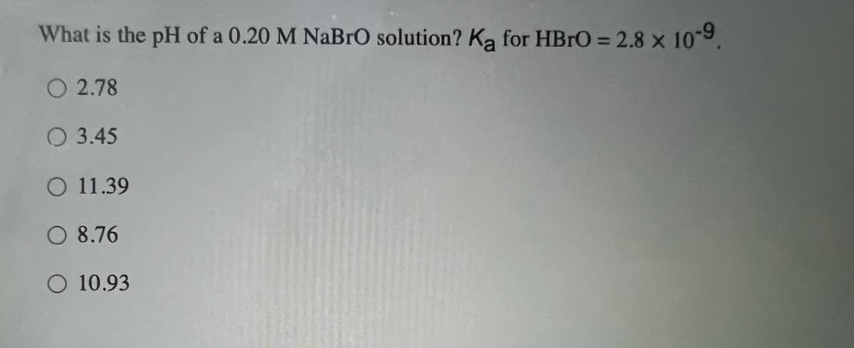 What is the pH of a 0.20 M NaBrO solution? Ką for HBrO = 2.8 x 10-9.
O2.78
3.45
O 11.39
O 8.76
O 10.93