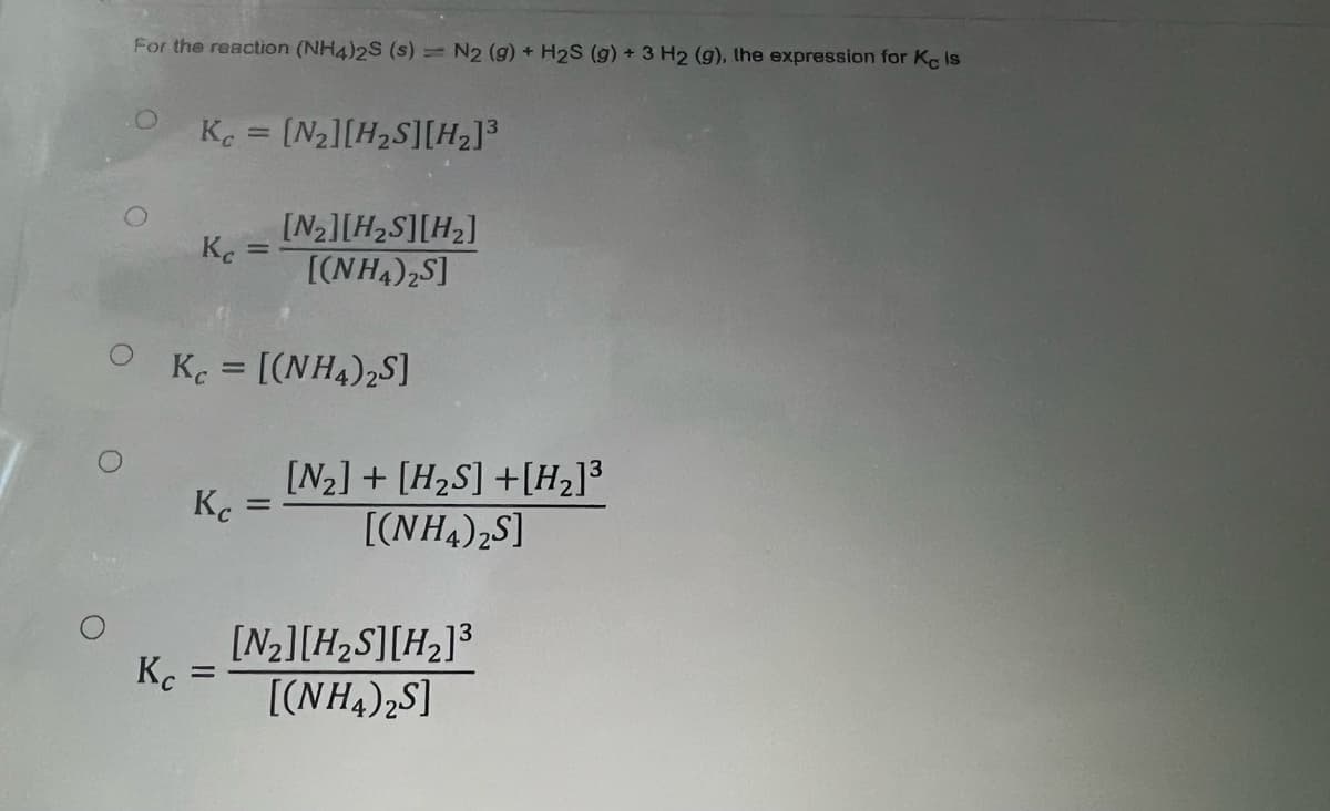 For the reaction (NH4)2S (s) = N2 (g) + H2S (g) + 3 H2 (g), the expression for Ke Is
Kc = [N₂][H₂S][H₂]³
Kc
[N₂][H₂S][H₂]
[(NH4)2S]
Kc = [(NH4)2S]
Кс
Kc
[N₂] + [H₂S] + [H₂]³
[(NH4)zS]
=
[N₂] [H₂S] [H₂]³
[(NH4)2S]