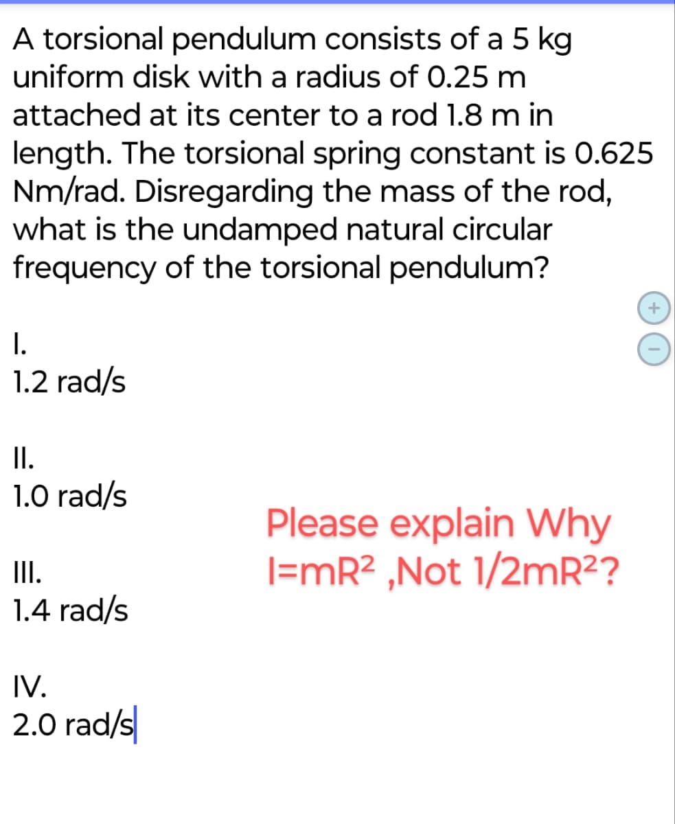 A torsional pendulum consists of a 5 kg.
uniform disk with a radius of 0.25 m
attached at its center to a rod 1.8 m in
length. The torsional spring constant is 0.625
Nm/rad. Disregarding the mass of the rod,
what is the undamped natural circular
frequency of the torsional pendulum?
I.
1.2 rad/s
II.
1.0 rad/s
Please explain Why
III.
I=mR², Not 1/2mR²?
1.4 rad/s
IV.
2.0 rad/s