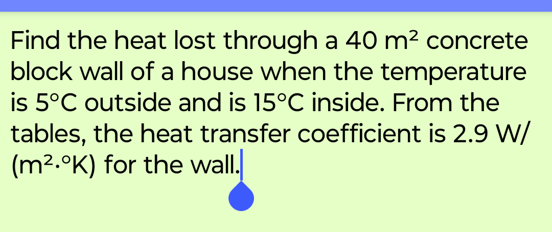 Find the heat lost through a 40 m² concrete
block wall of a house when the temperature
is 5°C outside and is 15°C inside. From the
tables, the heat transfer coefficient is 2.9 W/
(m2.K) for the wall.