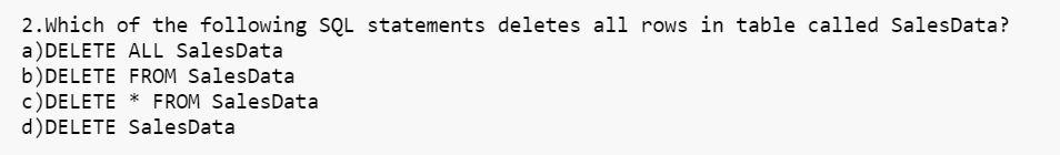 2.Which of the following SQL statements deletes all rows in table called SalesData?
a) DELETE ALL SalesData
b) DELETE FROM Sales Data
c) DELETE * FROM Sales Data
d) DELETE SalesData