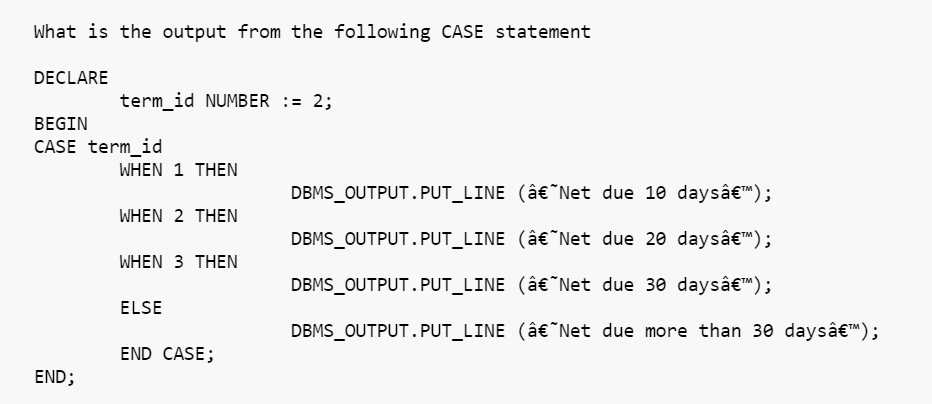 What is the output from the following CASE statement
DECLARE
term_id NUMBER := 2;
BEGIN
CASE term_id
WHEN 1 THEN
WHEN 2 THEN
WHEN 3 THEN
ELSE
END CASE;
END;
DBMS_OUTPUT.PUT_LINE (â€˜Net due 10 daysâ€™);
DBMS_OUTPUT.PUT_LINE
(â€˜Net due 20 daysâ€™M);
DBMS_OUTPUT.PUT_LINE
(â€˜Net due 30 daysâ€™);
DBMS_OUTPUT.PUT_LINE (â€˜Net due more than 30 daysâ€™);