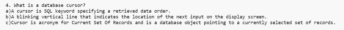 4. What is a database cursor?
a) A cursor is SQL keyword specifying a retrieved data order.
b) A blinking vertical line that indicates the location of the next input on the display screen.
c) Cursor is acronym for Current Set Of Records and is a database object pointing to a currently selected set of records.