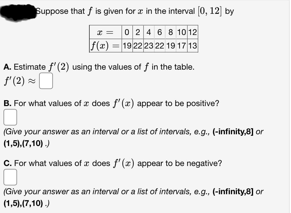 Suppose that f is given for x in the interval [0, 12] by
X = 0 2 4 6 8 10 12
f(x) = 19 22 23 22 19 17 13
A. Estimate f'(2) using the values of f in the table.
ƒ' (2) ~
B. For what values of x does f'(x) appear to be positive?
(Give your answer as an interval or a list of intervals, e.g., (-infinity,8] or
(1,5),(7,10).)
C. For what values of x does f'(x) appear to be negative?
(Give your answer as an interval or a list of intervals, e.g., (-infinity,8] or
(1,5),(7,10).)