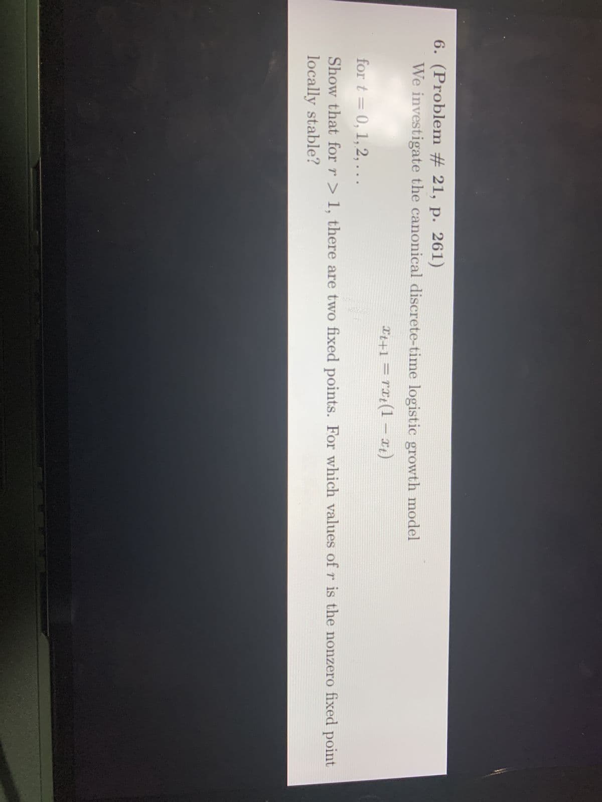 6. (Problem # 21, p. 261)
We investigate the canonical discrete-time logistic growth model
Xt+1=rxt(1-xt)
for t= 0, 1, 2,...
Show that for r> 1, there are two fixed points. For which values of r is the nonzero fixed point
locally stable?