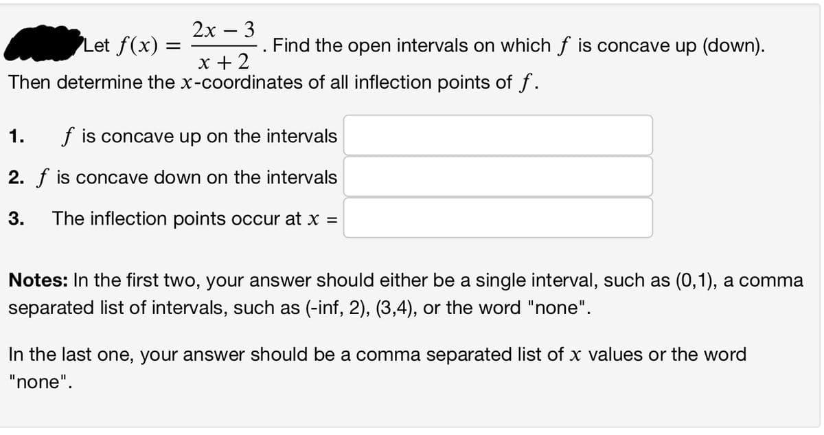 **Problem Statement:**

Let \( f(x) = \frac{2x - 3}{x + 2} \). Find the open intervals on which \( f \) is concave up (down). Then determine the \( x \)-coordinates of all inflection points of \( f \).

1. \( f \) is concave up on the intervals \[ \_\_\_\_\_\_\_\_\_\_\_ \]
2. \( f \) is concave down on the intervals \[ \_\_\_\_\_\_\_\_\_\_\_ \]
3. The inflection points occur at \( x = \) \[ \_\_\_\_\_\_\_\_\_\_\_ \]

**Notes:** 
- In the first two questions, your answer should either be a single interval, such as \( (0,1) \), a comma-separated list of intervals, such as \( (-\infty, 2), (3,4) \), or the word "none".
- In the last one, your answer should be a comma-separated list of \( x \) values or the word "none".