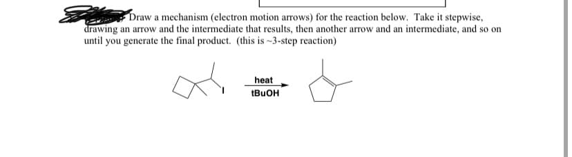 Draw a mechanism (electron motion arrows) for the reaction below. Take it stepwise,
drawing an arrow and the intermediate that results, then another arrow and an intermediate, and so on
until you generate the final product. (this is -3-step reaction)
heat
