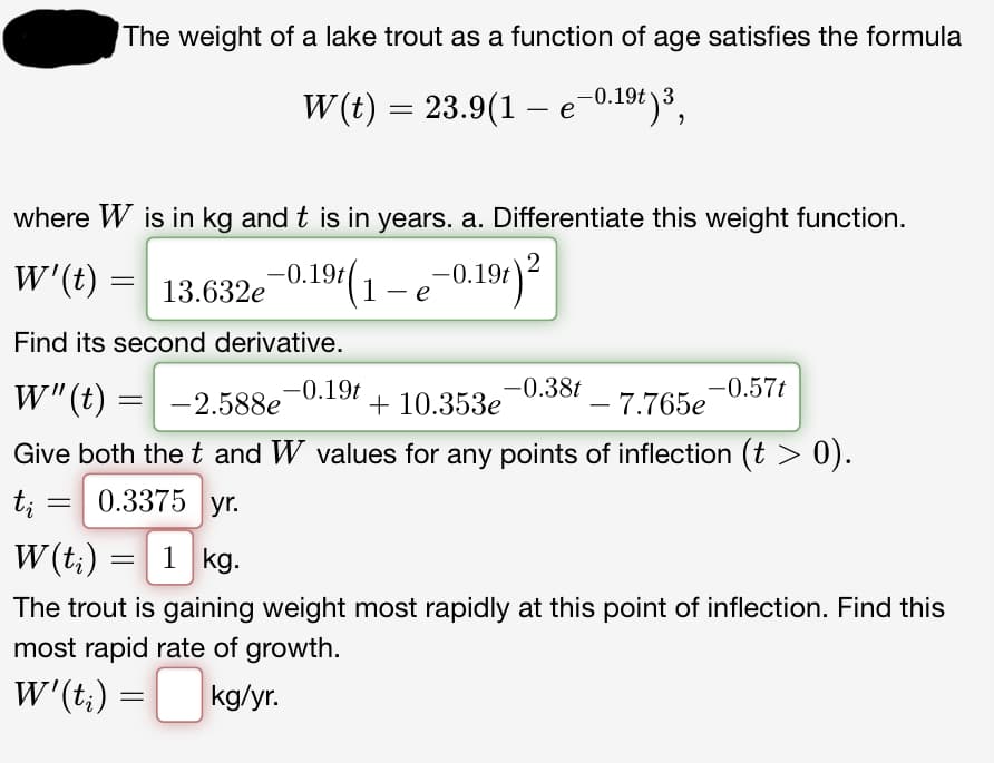 The weight of a lake trout as a function of age satisfies the formula
W(t) = 23.9(1 – e-0.19t)³,
where W is in kg and t is in years. a. Differentiate this weight function.
2
W'(t) = 13.632e-0.19t(1-e e-0.19t) ²
Find its second derivative.
W"(t)
= -2.588e
+ 10.353e
7.765e
Give both the t and W values for any points of inflection (t > 0).
ti
0.3375 yr.
=
W(t₁) =
=
-0.19t
-0.38t
-0.57t
1 kg.
The trout is gaining weight most rapidly at this point of inflection. Find this
most rapid rate of growth.
W'(t;) = kg/yr.