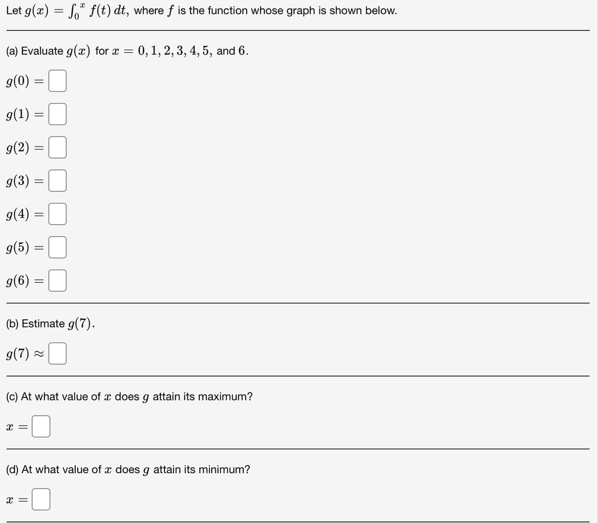 Let g(x) = f* f(t) dt, where ƒ is the function whose graph is shown below.
(a) Evaluate g(x) for x = 0, 1, 2, 3, 4, 5, and 6.
g(0) =
=
g(1) :
g(2) =
-
g(3)
=
g(4) =
g(6)
=
g(5) =
-
X =
=
(b) Estimate g(7).
g(7) ~
X =
=
(c) At what value of x does g attain its maximum?
(d) At what value of x does g attain its minimum?