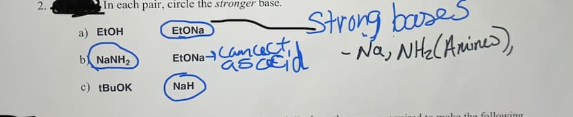 EtONaas
2.
In each pair, circle the stronger base.
Strong booses
a) EtOH
EtONa
EtONaCam cecct
asoEid -Na, NHe(Anine>),
b NANH2
c) tBuOK
NaH
the following
