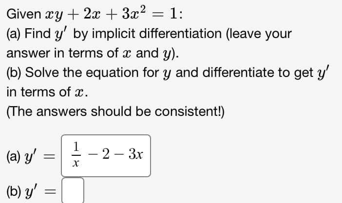 Given xy + 2x + 3x² = 1:
(a) Find y' by implicit differentiation (leave your
answer in terms of x and y).
(b) Solve the equation for y and differentiate to get y'
in terms of x.
(The answers should be consistent!)
(a) y'
(b) y'
=
=
1
X
- 2 - 3x