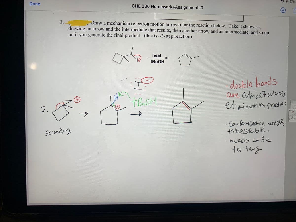 7 @ 57%
Done
CHE 230 Homework+Assignment+7
3. -
drawing an arrow and the intermediate that results, then another arrow and an intermediate, and so on
until you generate the final product. (this is ~3-step reaction)
Draw a mechanism (electron motion arrows) for the reaction below. Take it stepwise,
heat
double bonds
are almost alwalS
elimination pecatios
2.
->
· Carlon Dation nueels
to bestable,
·neds to be
teriterg
Seconclary
