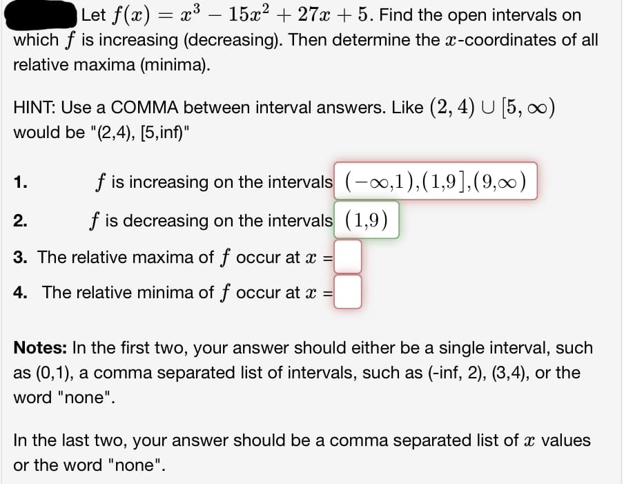 |Let f(x) = x³ – 15x² + 27x + 5. Find the open intervals on
which f is increasing (decreasing). Then determine the x-coordinates of all
relative maxima (minima).
HINT: Use a COMMA between interval answers. Like (2, 4) U [5, ∞)
would be "(2,4), [5,inf)"
1.
f is increasing on the intervals
f is decreasing on the intervals (1,9)
(-∞,1),(1,9],(9,∞)
2.
3. The relative maxima of f occur at x =
4. The relative minima of f occur at x =
Notes: In the first two, your answer should either be a single interval, such
as (0,1), a comma separated list of intervals, such as (-inf, 2), (3,4), or the
word "none".
In the last two, your answer should be a comma separated list of a values
or the word "none".