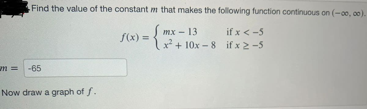 Find the value of the constant m that makes the following function continuous on (-∞o, ∞0).
mx – 13
if x < -5
+²
x
if x ≥ -5
m= -65
Now draw a graph of f.
f(x) =
+10x-8