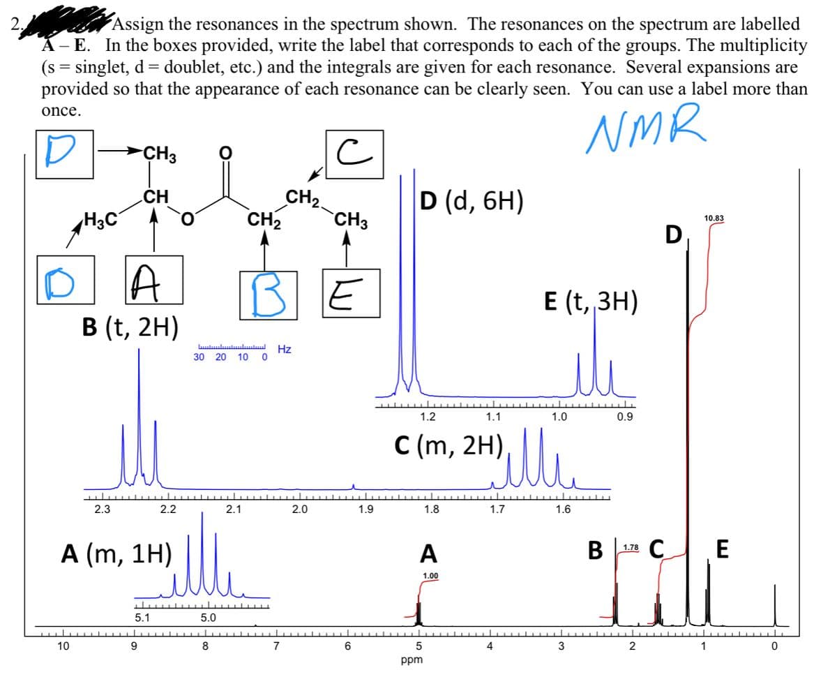 Assign the resonances in the spectrum shown. The resonances on the spectrum are labelled
A- E. In the boxes provided, write the label that corresponds to each of the groups. The multiplicity
(s = singlet, d= doublet, etc.) and the integrals are given for each resonance. Several expansions are
provided so that the appearance of each resonance can be clearly seen. You can use a label more than
2.
once.
NMR
>CH3
.CH
CH2.
D (d, 6H)
H3C
CH2
CH3
10.83
D,
A
E
E (t, 3H)
B (t, 2H)
اللسللسلسلسا
30 20 10
Hz
1.2
1.1
1.0
0.9
C (m, 2H),
2.3
2.2
2.1
2.0
1.9
1.8
1.7
1.6
А (m, 1H)
A
В
178 С
E
1.00
5.1
5.0
10
8
7
4
3
2
1
ppm
