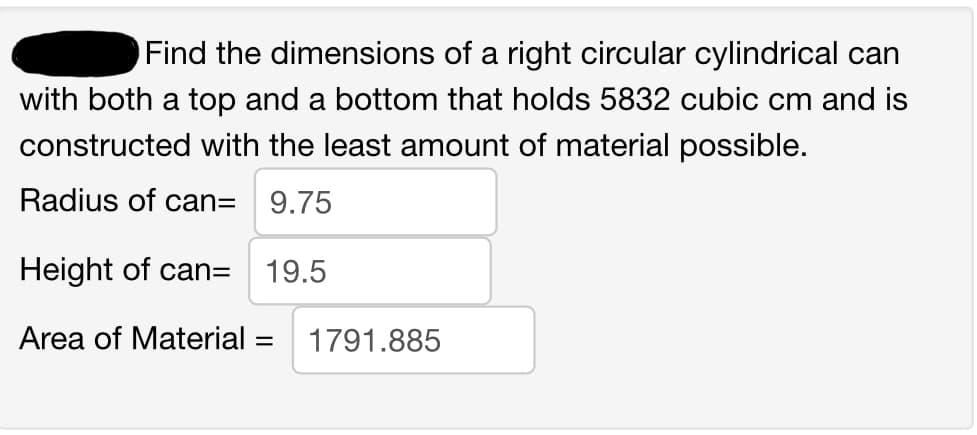 Find the dimensions of a right circular cylindrical can
with both a top and a bottom that holds 5832 cubic cm and is
constructed with the least amount of material possible.
Radius of can=
9.75
Height of can= 19.5
Area of Material = 1791.885