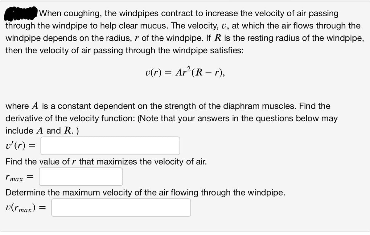 When coughing, the windpipes contract to increase the velocity of air passing
through the windpipe to help clear mucus. The velocity, u, at which the air flows through the
windpipe depends on the radius, r of the windpipe. If R is the resting radius of the windpipe,
then the velocity of air passing through the windpipe satisfies:
v(r) = Ar²(R – r),
where A is a constant dependent on the strength of the diaphram muscles. Find the
derivative of the velocity function: (Note that your answers in the questions below may
include A and R.)
v'(r) =
Find the value of r that maximizes the velocity of air.
Imax =
Determine the maximum velocity of the air flowing through the windpipe.
v(rmax) =