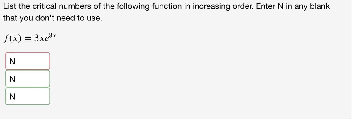 List the critical numbers of the following function in increasing order. Enter N in any blank
that you don't need to use.
f(x) = 3xe8x
N
N
N