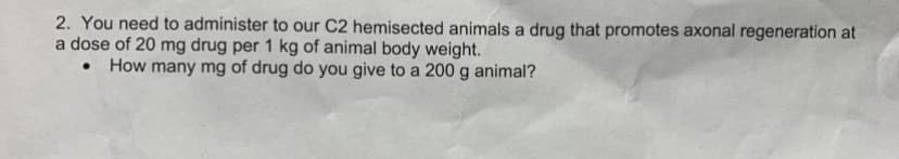 2. You need to administer to our C2 hemisected animals a drug that promotes axonal regeneration at
a dose of 20 mg drug per 1 kg of animal body weight.
• How many mg of drug do you give to a 200 g animal?
