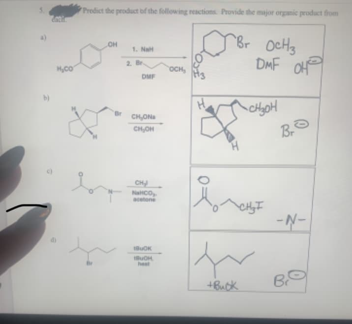 Predict the product bf the following reactions. Provide the major organic product from
Br OcHs
DMF OH
он
1. NaH
2. Br.
OCH,
DMF
b)
CH,ONa
CH,OH
CH
NaHCo,
acetone
- N-
BUOK
heat
B
+Buck
