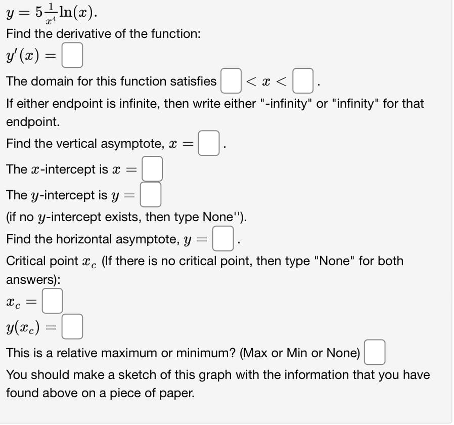 y = 5 ln(x).
Find the derivative of the function:
y'(x) =
The domain for this function satisfies
If either endpoint is infinite, then write either "-infinity" or "infinity" for that
endpoint.
Find the vertical asymptote, x =
The x-intercept is x =
The y-intercept is y
=
(if no y-intercept exists, then type None").
0
Critical point xe (If there is no critical point, then type "None" for both
answers):
Find the horizontal asymptote, y
=
|<x<
x c
=
0
(2) =
This is a relative maximum or minimum? (Max or Min or None)
You should make a sketch of this graph with the information that you have
found above on a piece of paper.