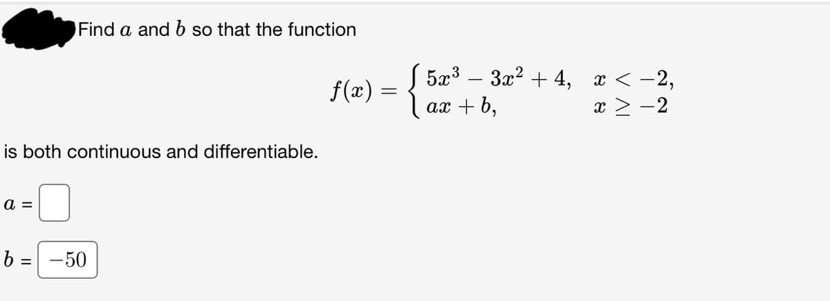 Find a and b so that the function
is both continuous and differentiable.
a =
b = -50
√ 5x³ − 3x² +4, x < −2,
ax + b,
x > -2
f(x) = {