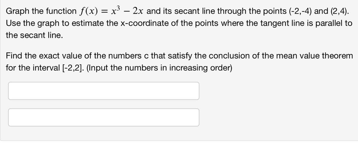 Graph the function ƒ(x) = x³ − 2x and its secant line through the points (-2,-4) and (2,4).
-
Use the graph to estimate the x-coordinate of the points where the tangent line is parallel to
the secant line.
Find the exact value of the numbers c that satisfy the conclusion of the mean value theorem
for the interval [-2,2]. (Input the numbers in increasing order)