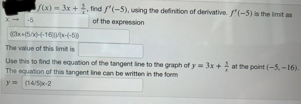 X->
-5
ƒ(x) = 3x + ½, find ƒ'(−5), using the definition of derivative. f'(-5) is the limit as
of the expression
((3x+(5/x)-(-16)))/(x-(-5))
The value of this limit is
Use this to find the equation of the tangent line to the graph of y = 3x + at the point (-5, -16).
The equation of this tangent line can be written in the form
y = (14/5)x-2