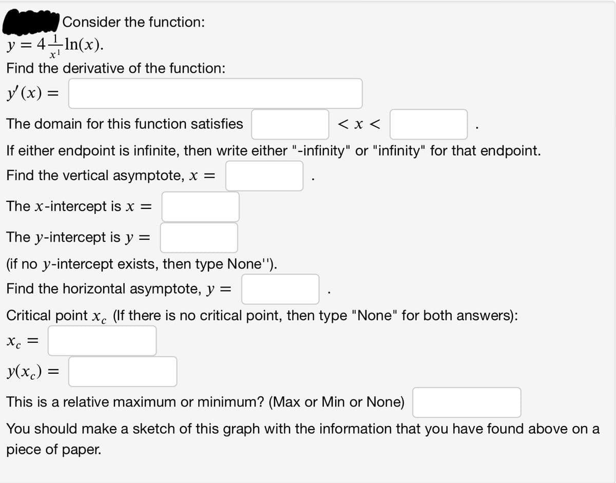 Consider the function:
y = 4—¹ln(x).
Find the derivative of the function:
y (x) =
The domain for this function satisfies
< x <
If either endpoint is infinite, then write either "-infinity" or "infinity" for that endpoint.
Find the vertical asymptote, x =
The x-intercept is x =
The y-intercept is y =
(if no y-intercept exists, then type None'').
Find the horizontal asymptote, y =
Critical point x (If there is no critical point, then type "None" for both answers):
Xc
y(x) =
This is a relative maximum or minimum? (Max or Min or None)
You should make a sketch of this graph with the information that you have found above on a
piece of paper.
=