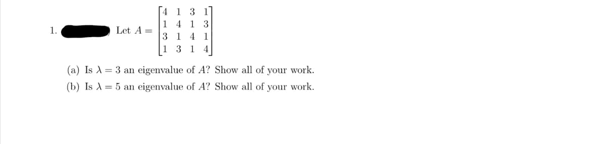 1.
Let A =
4
1
3
1
1 3 1
4 1 3
14 1
3 1 4
(a) Is A = 3 an eigenvalue of A? Show all of your work.
(b) Is A = 5 an eigenvalue of A? Show all of your work.