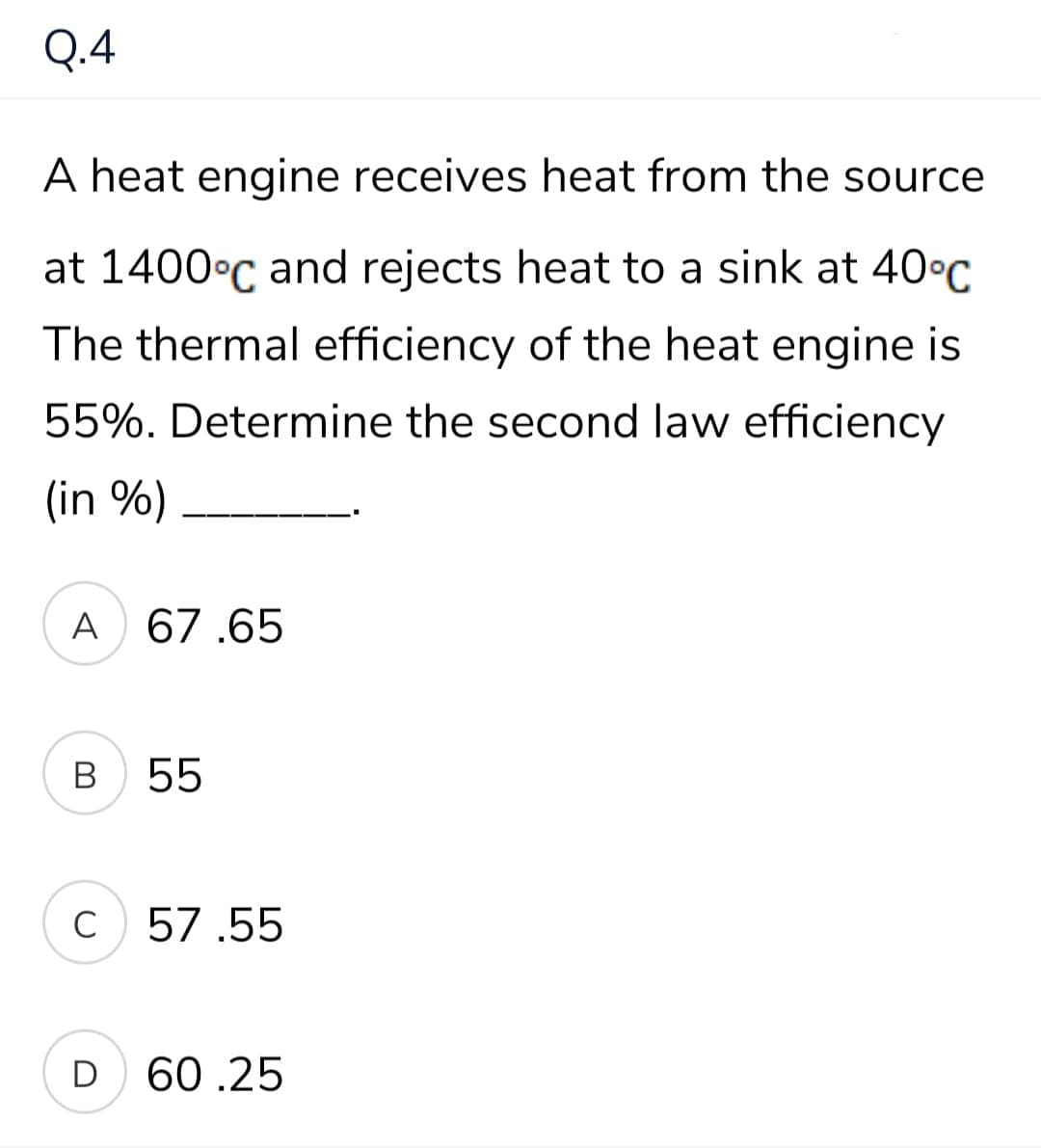 Q.4
A heat engine receives heat from the source
at 1400°C and rejects heat to a sink at 40°C
The thermal efficiency of the heat engine is
55%. Determine the second law efficiency
(in %)
A
67.65
В
55
C
57.55
D
60.25
