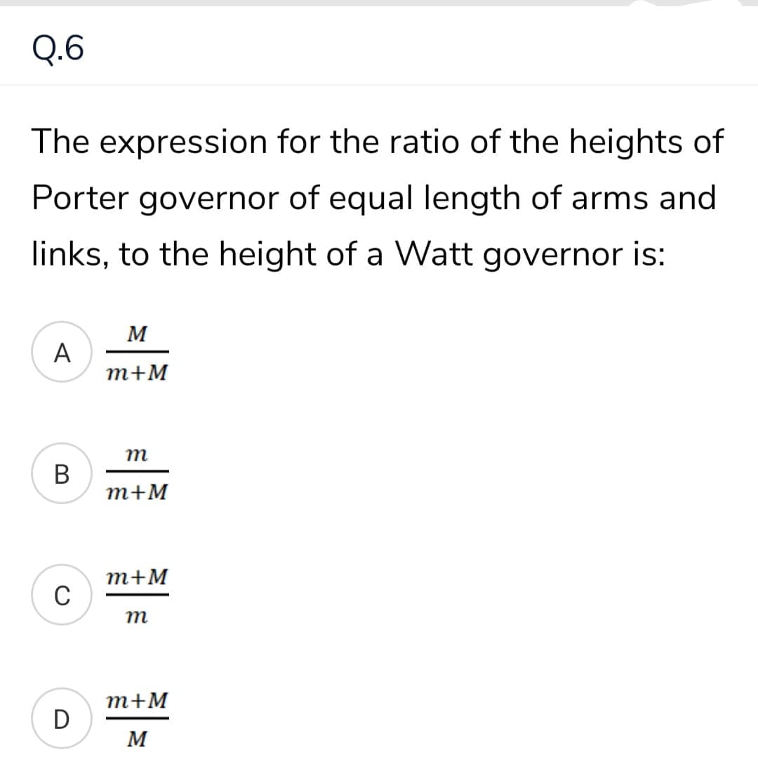 Q.6
The expression for the ratio of the heights of
Porter governor of equal length of arms and
links, to the height of a Watt governor is:
M
A
m+M
m
В
т+M
m+M
m
m+M
D
M
