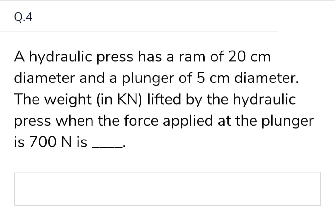 Q.4
A hydraulic press has a ram of 20 cm
diameter and a plunger of 5 cm diameter.
The weight (in KN) lifted by the hydraulic
press when the force applied at the plunger
is 700 N is
