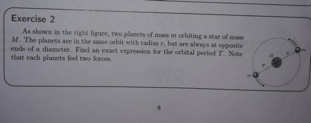 Exercise 2
As shown in the right figure, two planets of mass m orbiting a star of mass
M. The planets are in the same orbit with radius r, but are always at opposite
ends of a diameter. Find an exact expression for the orbital period T. Note
that each planets feel two forces.
8
771
7
M
Pr