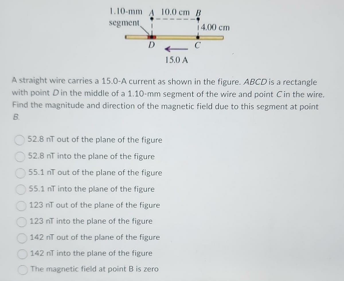 1.10-mm A 10.0 cm B
segment
D
15.0 A
52.8 nT out of the plane of the figure
52.8 nT into the plane of the figure
55.1 nT out of the plane of the figure
55.1 nT into the plane of the figure
123 nT out of the plane of the figure
123 nT into the plane of the figure
142 nT out of the plane of the figure
142 nT into the plane of the figure
The magnetic field at point B is zero
14.00 cm
C
A straight wire carries a 15.0-A current as shown in the figure. ABCD is a rectangle
with point D in the middle of a 1.10-mm segment of the wire and point Cin the wire.
Find the magnitude and direction of the magnetic field due to this segment at point
B.