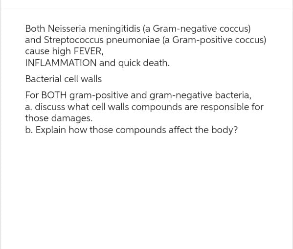 Both Neisseria meningitidis (a Gram-negative coccus)
and Streptococcus pneumoniae (a Gram-positive coccus)
cause high FEVER,
INFLAMMATION and quick death.
Bacterial cell walls
For BOTH gram-positive and gram-negative bacteria,
a. discuss what cell walls compounds are responsible for
those damages.
b. Explain how those compounds affect the body?