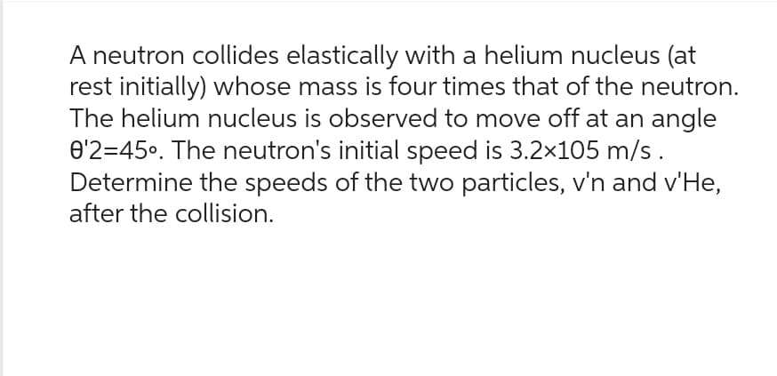 A neutron collides elastically with a helium nucleus (at
rest initially) whose mass is four times that of the neutron.
The helium nucleus is observed to move off at an angle
0'2=45°. The neutron's initial speed is 3.2×105 m/s.
Determine the speeds of the two particles, v'n and v'He,
after the collision.