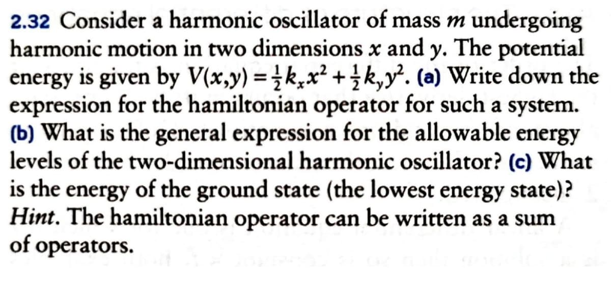 2.32 Consider a harmonic oscillator of mass m undergoing
harmonic motion in two dimensions x and y. The potential
energy is given by V(x,y) = kx² + k,y². (a) Write down the
expression for the hamiltonian operator for such a system.
(b) What is the general expression for the allowable energy
levels of the two-dimensional harmonic oscillator? (c) What
is the energy of the ground state (the lowest energy state)?
Hint. The hamiltonian operator can be written as a sum
of operators.