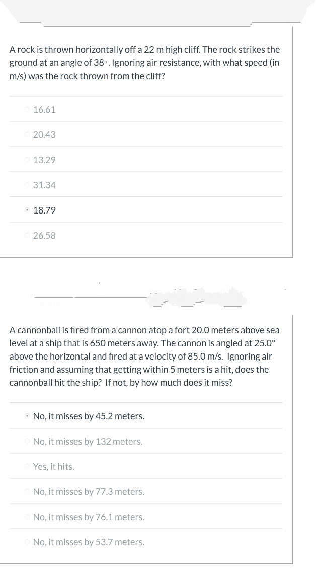 A rock is thrown horizontally off a 22 m high cliff. The rock strikes the
ground at an angle of 38°. Ignoring air resistance, with what speed (in
m/s) was the rock thrown from the cliff?
16.61
20.43
13.29
31.34
18.79
26.58
A cannonball is fired from a cannon atop a fort 20.0 meters above sea
level at a ship that is 650 meters away. The cannon is angled at 25.0⁰
above the horizontal and fired at a velocity of 85.0 m/s. Ignoring air
friction and assuming that getting within 5 meters is a hit, does the
cannonball hit the ship? If not, by how much does it miss?
• No, it misses by 45.2 meters.
No, it misses by 132 meters.
Yes, it hits.
No, it misses by 77.3 meters.
No, it misses by 76.1 meters.
No, it misses by 53.7 meters.