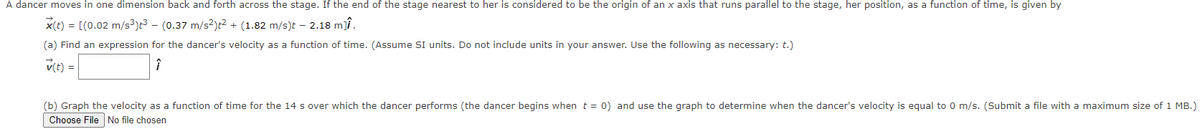 A dancer moves in one dimension back and forth across the stage. If the end of the stage nearest to her is considered to be the origin of an x axis that runs parallel to the stage, her position, as a function of time, is given by
X(t) = [(0.02 m/s³)t³ — (0.37 m/s²)t² + (1.82 m/s)t - 2.18 m].
(a) Find an expression for the dancer's velocity as a function of time. (Assume SI units. Do not include units in your answer. Use the following as necessary: t.)
v(t) =
î
(b) Graph the velocity as a function of time for the 14 s over which the dancer performs (the dancer begins when t = 0) and use the graph to determine when the dancer's velocity is equal to 0 m/s. (Submit a file with maximum size of 1 MB.)
Choose File No file chosen