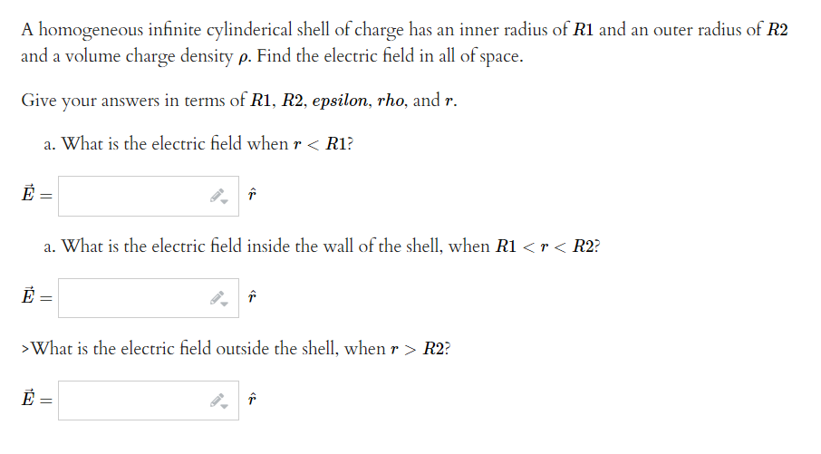 A homogeneous infinite cylinderical shell of charge has an inner radius of R1 and an outer radius of R2
and a volume charge density p. Find the electric field in all of space.
Give your answers in terms of R1, R2, epsilon, rho, and r.
a. What is the electric field when r < R1?
Ē =
Ē
Ē
a. What is the electric field inside the wall of the shell, when R1 < r < R2?
=
↑
>What is the electric field outside the shell, when r > R2?
=
↑