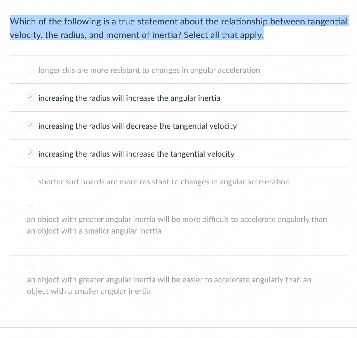 Which of the following is a true statement about the relationship between tangential
velocity, the radius, and moment of inertia? Select all that apply.
>
longer skis are more resistant to changes in angular acceleration
increasing the radius will increase the angular inertia
increasing the radius will decrease the tangential velocity
increasing the radius will increase the tangential velocity
shorter surf boards are more resistant to changes in angular acceleration
an object with greater angular inertia will be more difficult to accelerate angularly than
an object with a smaller angular inertia
an object with greater angular inertia will be easier to accelerate angularly than an
object with a smaller angular inertia