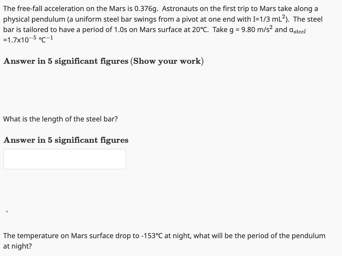 The free-fall acceleration on the Mars is 0.376g. Astronauts on the first trip to Mars take along a
physical pendulum (a uniform steel bar swings from a pivot at one end with I=1/3 mL²). The steel
bar is tailored to have a period of 1.0s on Mars surface at 20°C. Take g = 9.80 m/s² and asteel
=1.7x10-5 °C-1
Answer in 5 significant figures (Show your work)
What is the length of the steel bar?
Answer in 5 significant figures
The temperature on Mars surface drop to -153°C at night, what will be the period of the pendulum
at night?