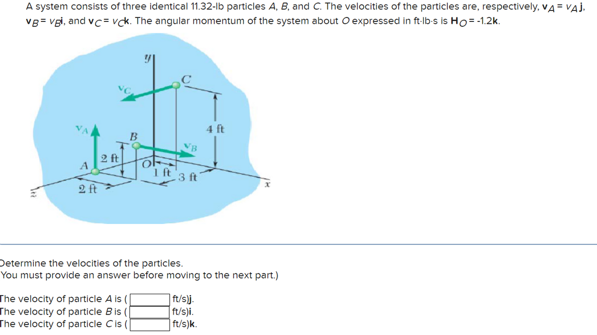 A system consists of three identical 11.32-lb particles A, B, and C. The velocities of the particles are, respectively, VA = VAJ,
VB=vgi, and vc vck. The angular momentum of the system about O expressed in ft-lb-s is Ho= -1.2k.
A
2 ft
2 ft
B
The velocity of particle A is
The velocity of particle B is
The velocity of particle Cis (
OF
1 ft
VB
3 ft
4 ft
Determine the velocities of the particles.
You must provide an answer before moving to the next part.)
| ft/s)j.
ft/s)i.
ft/s)k.
x